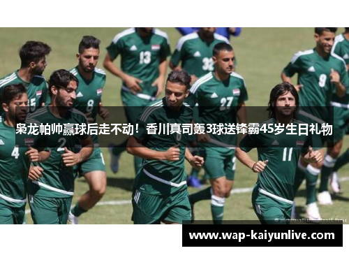 枭龙帕帅赢球后走不动！香川真司轰3球送锋霸45岁生日礼物