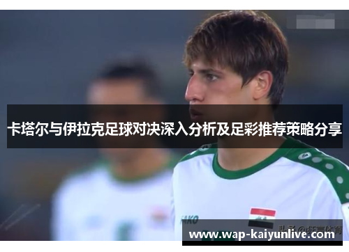卡塔尔与伊拉克足球对决深入分析及足彩推荐策略分享